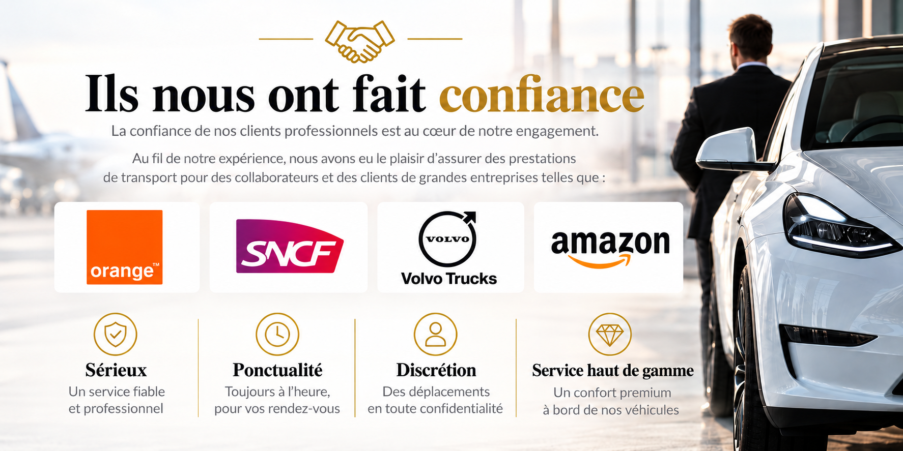 Ils nous ont fait confiance : Orange, SNCF, Volvo Trucks et Amazon. La confiance de nos clients professionnels est au cœur de notre engagement. Sérieux : un service fiable et professionnel. Ponctualité : toujours à l’heure pour vos rendez-vous. Discrétion : déplacements en toute confidentialité. Service haut de gamme : un confort premium à bord de nos véhicules.